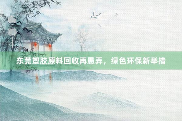 东莞塑胶原料回收再愚弄，绿色环保新举措
