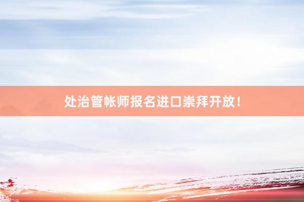 处治管帐师报名进口崇拜开放！